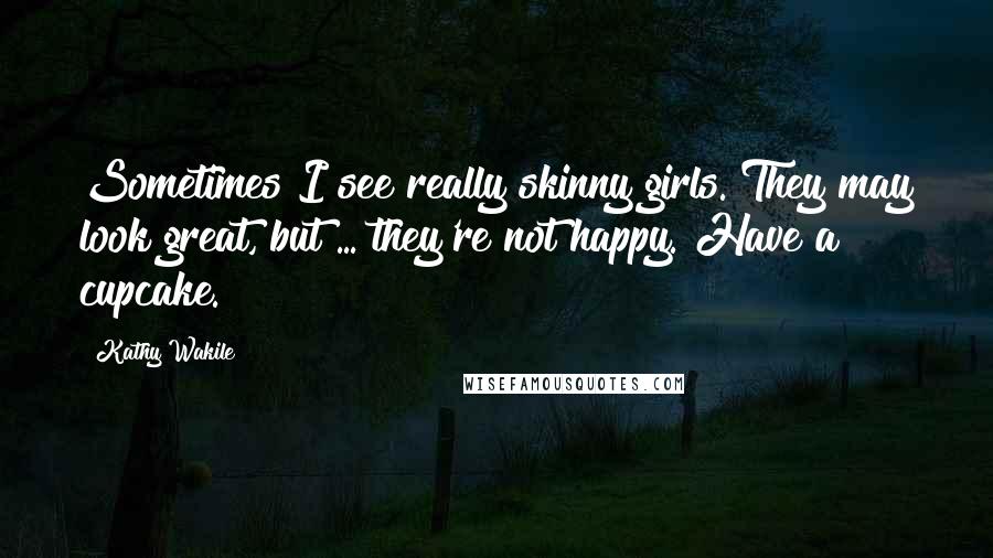 Kathy Wakile Quotes: Sometimes I see really skinny girls. They may look great, but ... they're not happy. Have a cupcake.