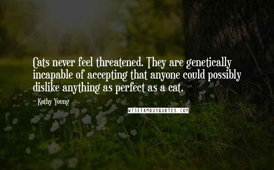 Kathy Young Quotes: Cats never feel threatened. They are genetically incapable of accepting that anyone could possibly dislike anything as perfect as a cat.
