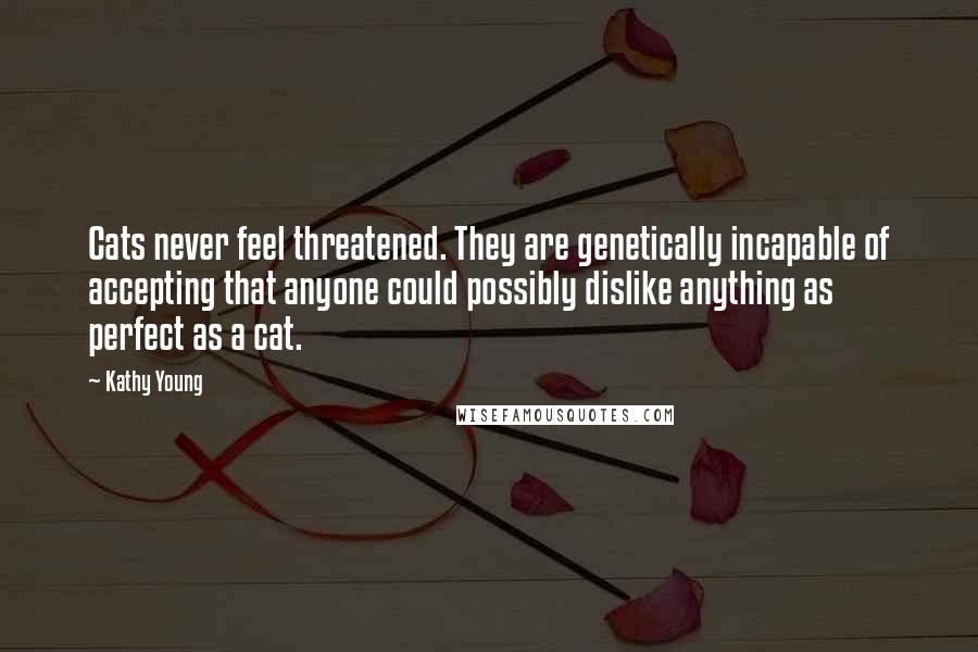 Kathy Young Quotes: Cats never feel threatened. They are genetically incapable of accepting that anyone could possibly dislike anything as perfect as a cat.