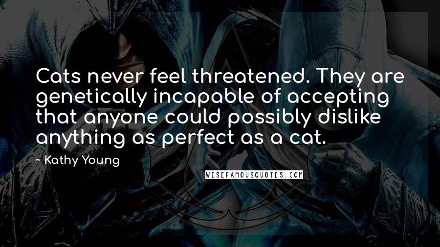 Kathy Young Quotes: Cats never feel threatened. They are genetically incapable of accepting that anyone could possibly dislike anything as perfect as a cat.