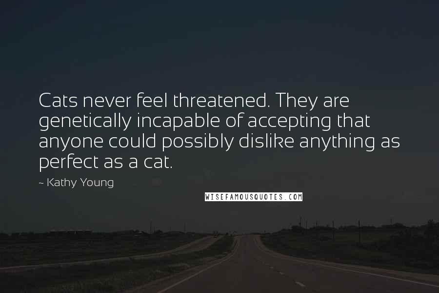 Kathy Young Quotes: Cats never feel threatened. They are genetically incapable of accepting that anyone could possibly dislike anything as perfect as a cat.