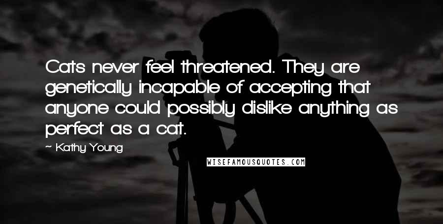 Kathy Young Quotes: Cats never feel threatened. They are genetically incapable of accepting that anyone could possibly dislike anything as perfect as a cat.