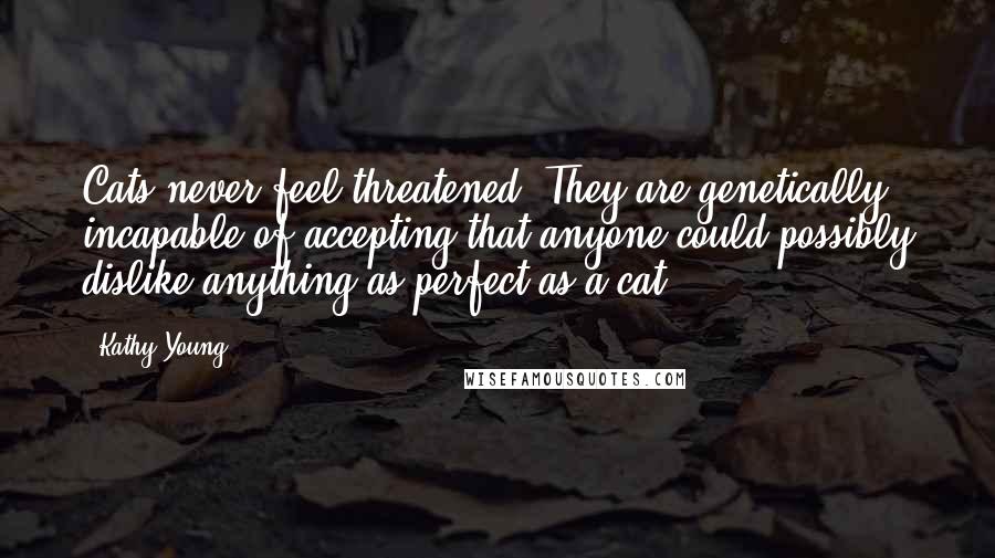 Kathy Young Quotes: Cats never feel threatened. They are genetically incapable of accepting that anyone could possibly dislike anything as perfect as a cat.