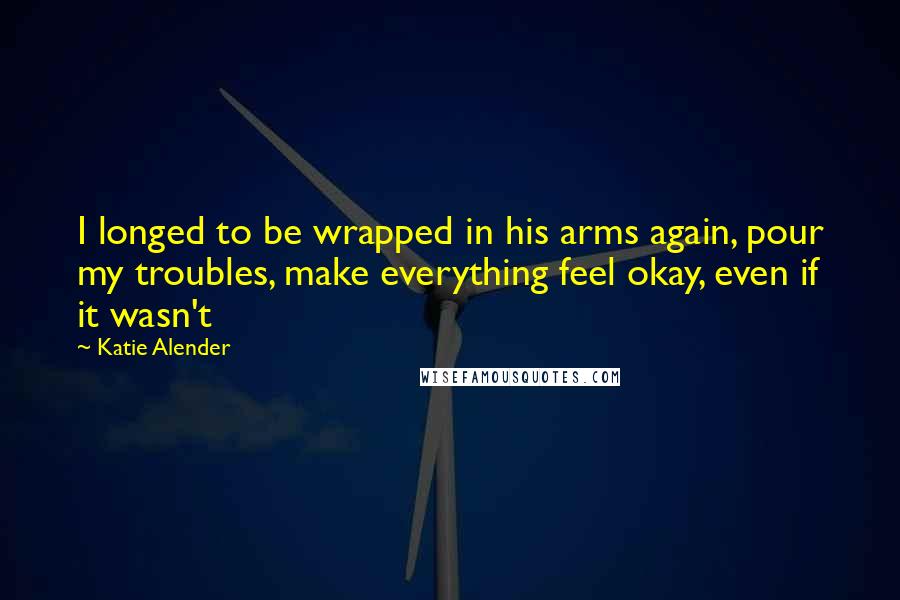 Katie Alender Quotes: I longed to be wrapped in his arms again, pour my troubles, make everything feel okay, even if it wasn't
