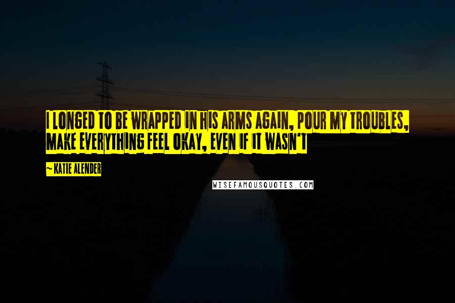 Katie Alender Quotes: I longed to be wrapped in his arms again, pour my troubles, make everything feel okay, even if it wasn't