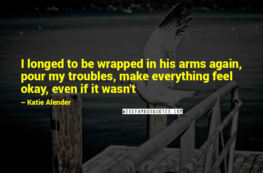 Katie Alender Quotes: I longed to be wrapped in his arms again, pour my troubles, make everything feel okay, even if it wasn't