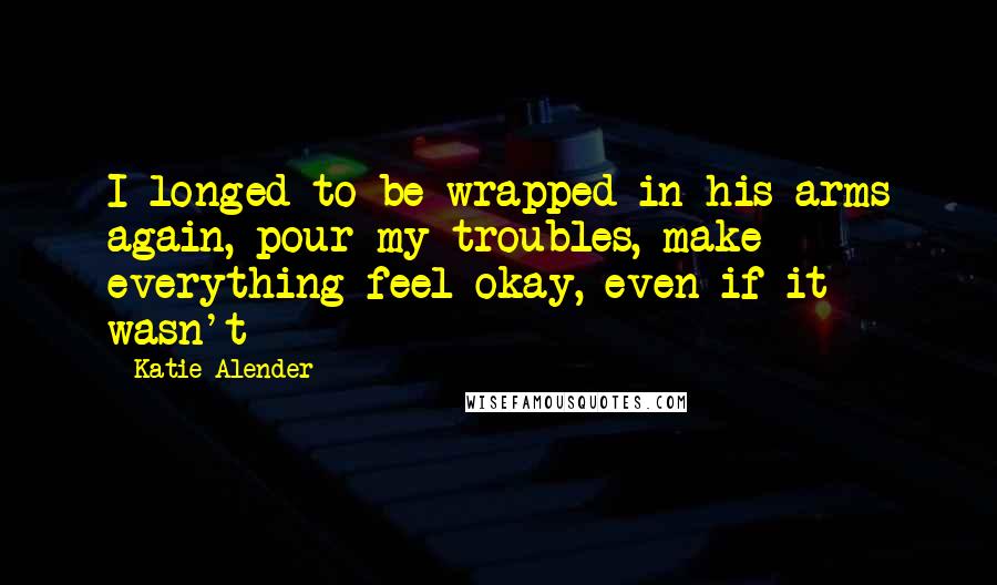 Katie Alender Quotes: I longed to be wrapped in his arms again, pour my troubles, make everything feel okay, even if it wasn't