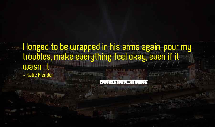 Katie Alender Quotes: I longed to be wrapped in his arms again, pour my troubles, make everything feel okay, even if it wasn't