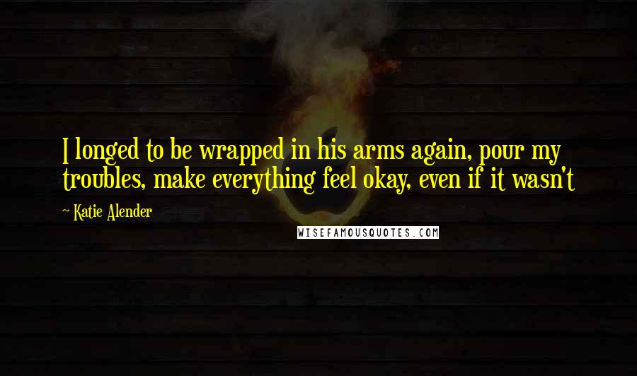 Katie Alender Quotes: I longed to be wrapped in his arms again, pour my troubles, make everything feel okay, even if it wasn't