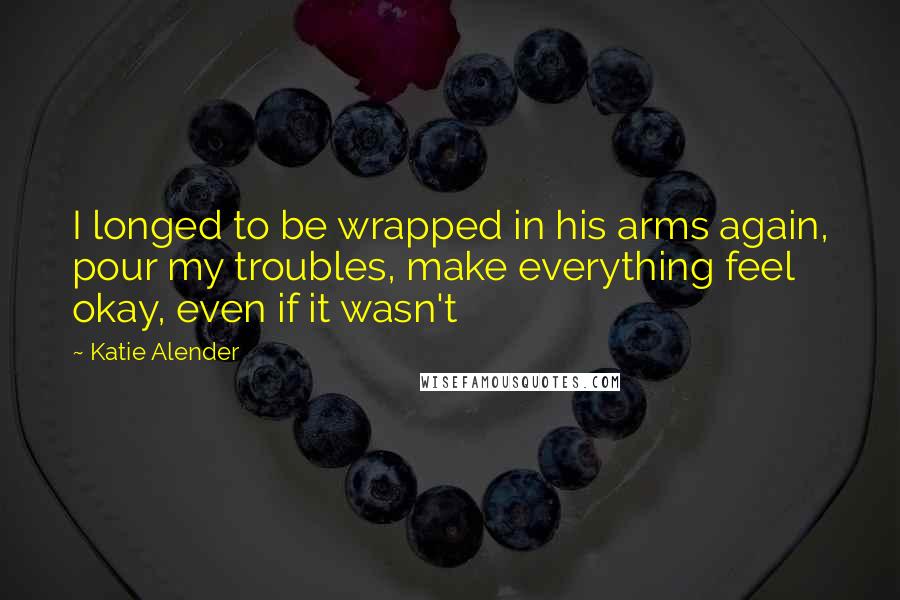 Katie Alender Quotes: I longed to be wrapped in his arms again, pour my troubles, make everything feel okay, even if it wasn't