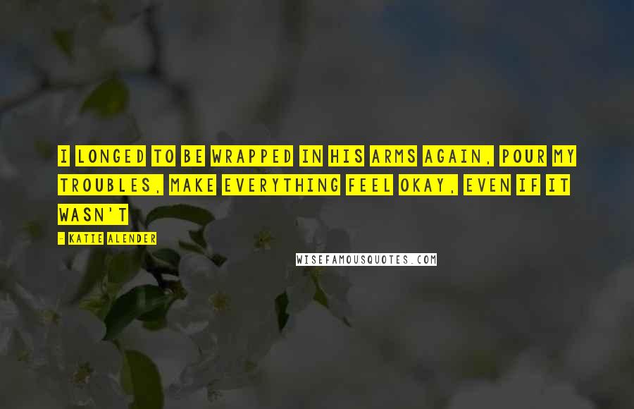 Katie Alender Quotes: I longed to be wrapped in his arms again, pour my troubles, make everything feel okay, even if it wasn't