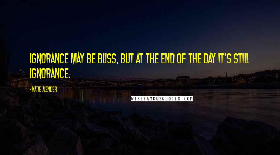 Katie Alender Quotes: Ignorance may be bliss, but at the end of the day it's still ignorance.