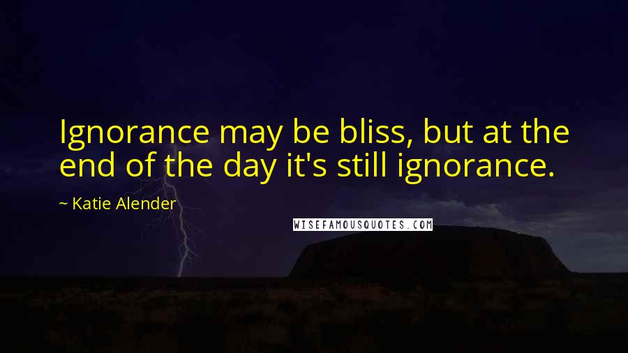 Katie Alender Quotes: Ignorance may be bliss, but at the end of the day it's still ignorance.