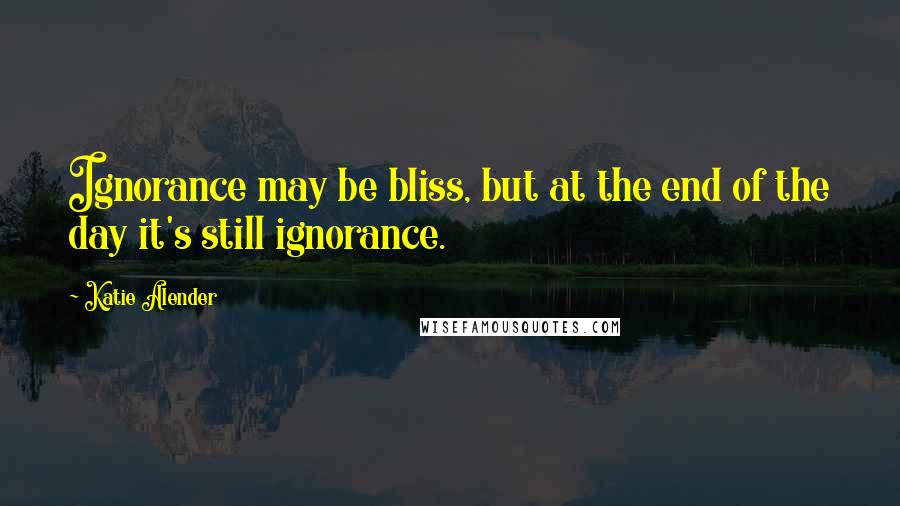 Katie Alender Quotes: Ignorance may be bliss, but at the end of the day it's still ignorance.