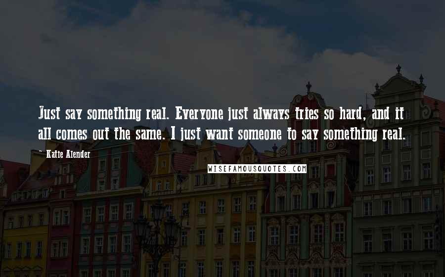 Katie Alender Quotes: Just say something real. Everyone just always tries so hard, and it all comes out the same. I just want someone to say something real.