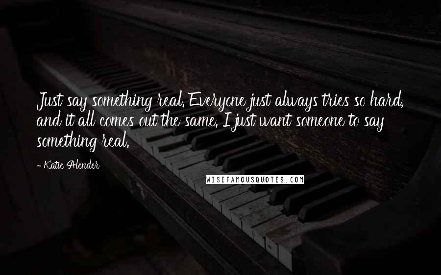 Katie Alender Quotes: Just say something real. Everyone just always tries so hard, and it all comes out the same. I just want someone to say something real.