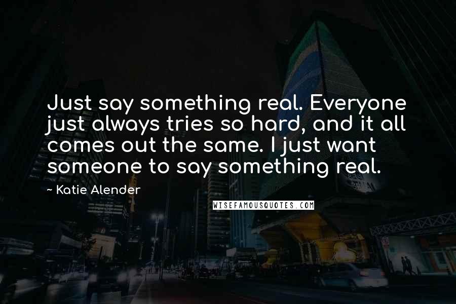 Katie Alender Quotes: Just say something real. Everyone just always tries so hard, and it all comes out the same. I just want someone to say something real.