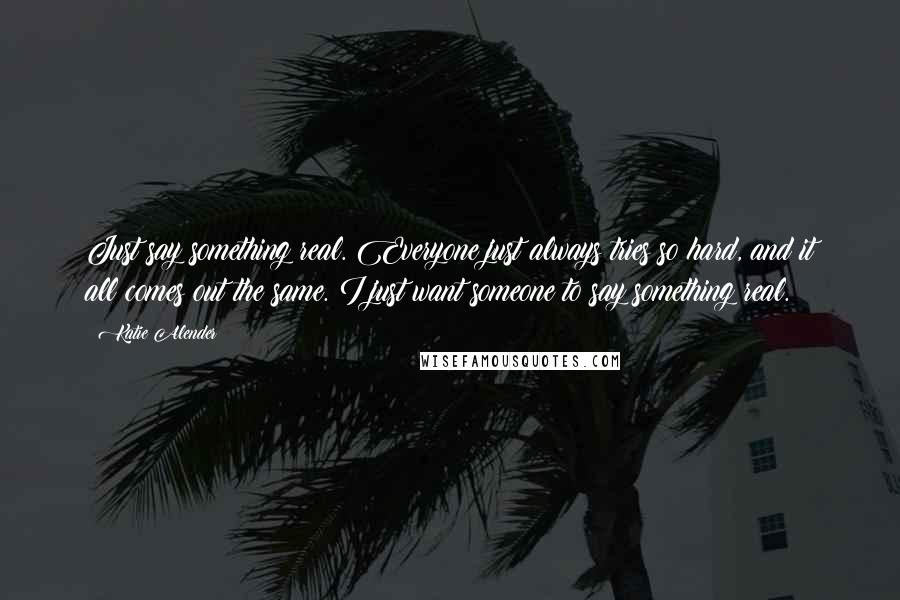 Katie Alender Quotes: Just say something real. Everyone just always tries so hard, and it all comes out the same. I just want someone to say something real.