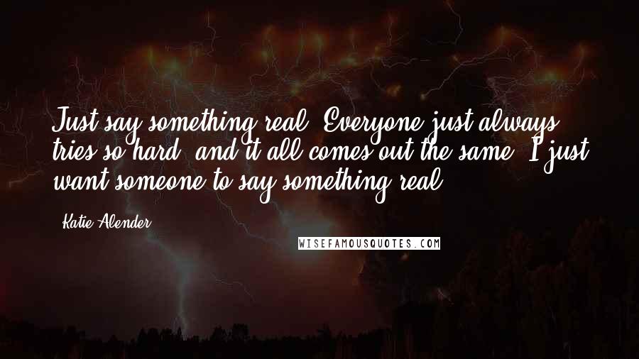 Katie Alender Quotes: Just say something real. Everyone just always tries so hard, and it all comes out the same. I just want someone to say something real.