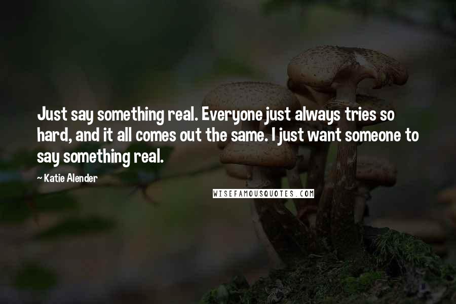 Katie Alender Quotes: Just say something real. Everyone just always tries so hard, and it all comes out the same. I just want someone to say something real.
