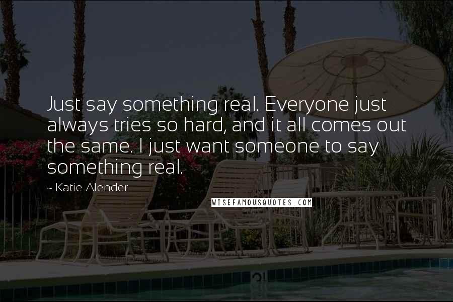 Katie Alender Quotes: Just say something real. Everyone just always tries so hard, and it all comes out the same. I just want someone to say something real.