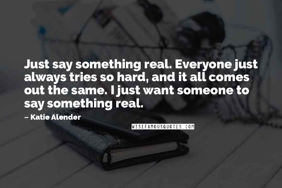 Katie Alender Quotes: Just say something real. Everyone just always tries so hard, and it all comes out the same. I just want someone to say something real.