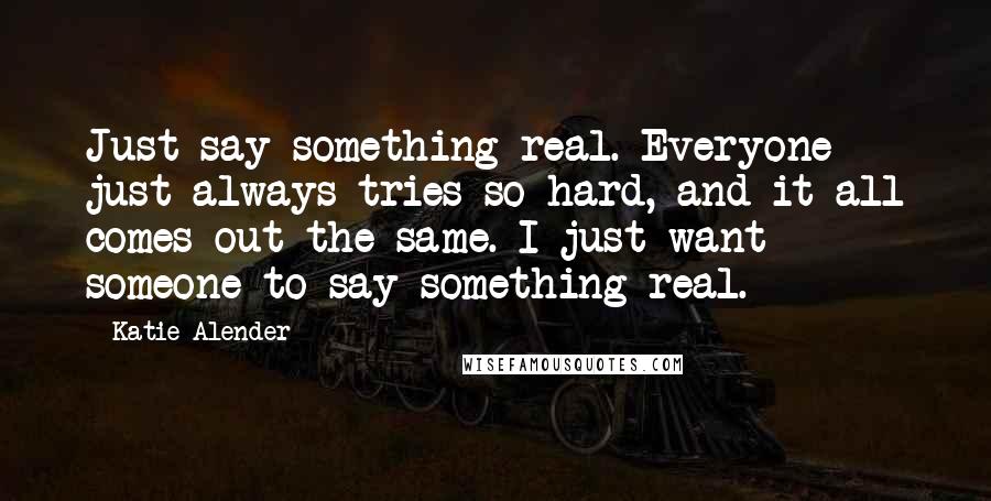 Katie Alender Quotes: Just say something real. Everyone just always tries so hard, and it all comes out the same. I just want someone to say something real.