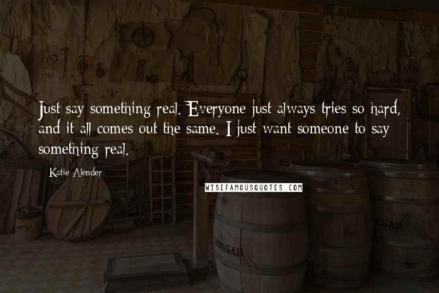Katie Alender Quotes: Just say something real. Everyone just always tries so hard, and it all comes out the same. I just want someone to say something real.