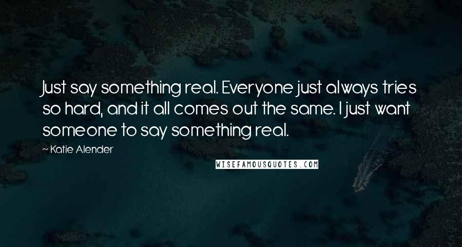 Katie Alender Quotes: Just say something real. Everyone just always tries so hard, and it all comes out the same. I just want someone to say something real.