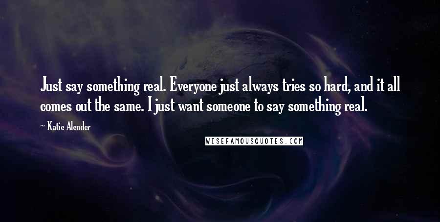 Katie Alender Quotes: Just say something real. Everyone just always tries so hard, and it all comes out the same. I just want someone to say something real.