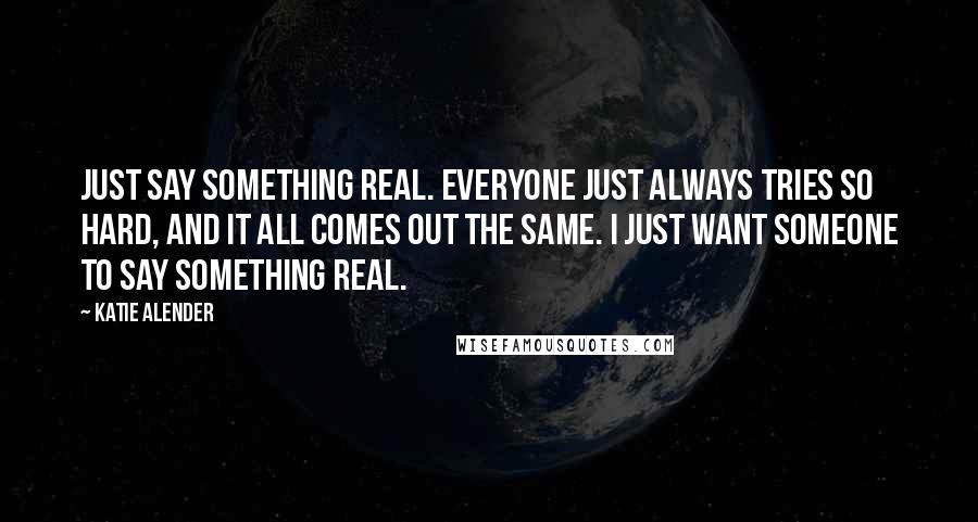 Katie Alender Quotes: Just say something real. Everyone just always tries so hard, and it all comes out the same. I just want someone to say something real.