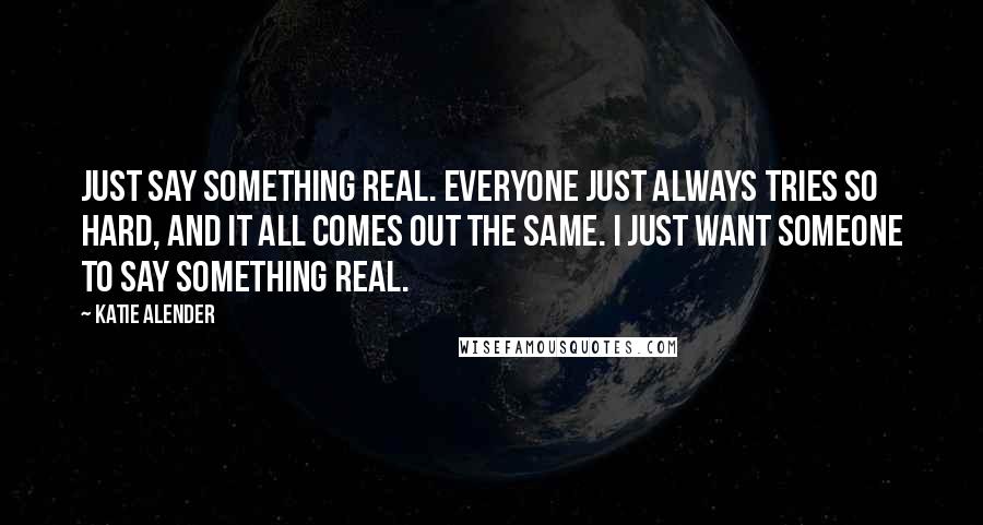 Katie Alender Quotes: Just say something real. Everyone just always tries so hard, and it all comes out the same. I just want someone to say something real.