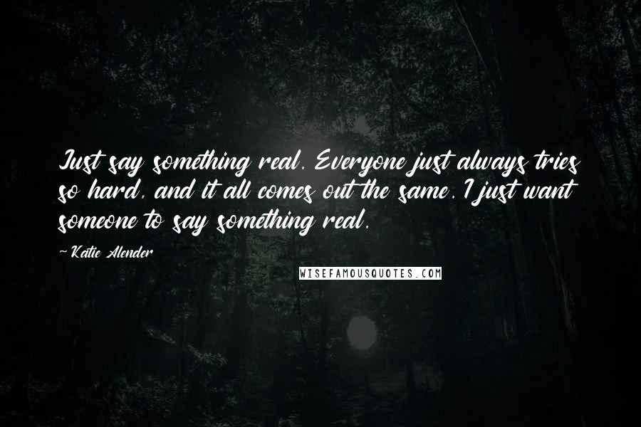 Katie Alender Quotes: Just say something real. Everyone just always tries so hard, and it all comes out the same. I just want someone to say something real.