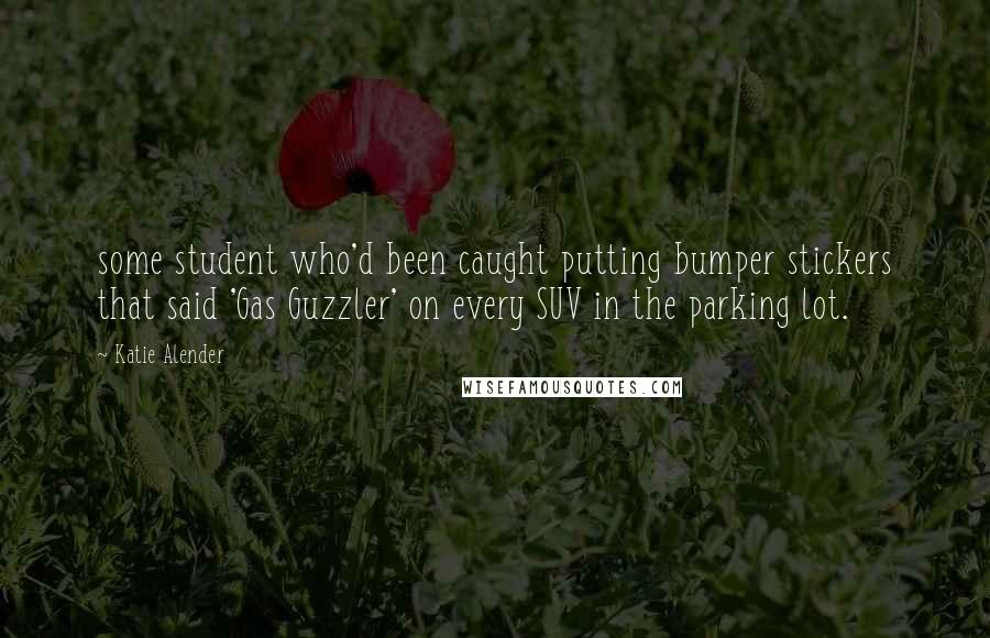 Katie Alender Quotes: some student who'd been caught putting bumper stickers that said 'Gas Guzzler' on every SUV in the parking lot.