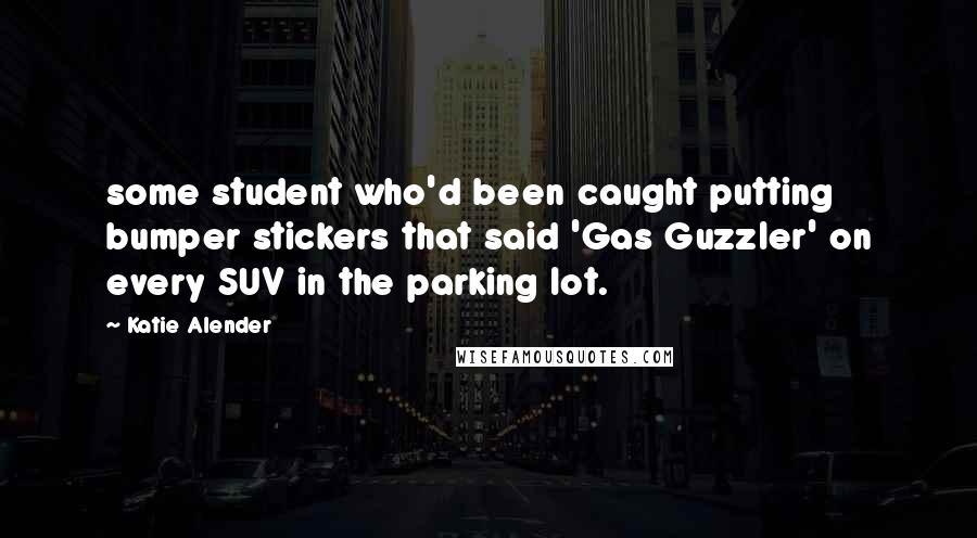 Katie Alender Quotes: some student who'd been caught putting bumper stickers that said 'Gas Guzzler' on every SUV in the parking lot.