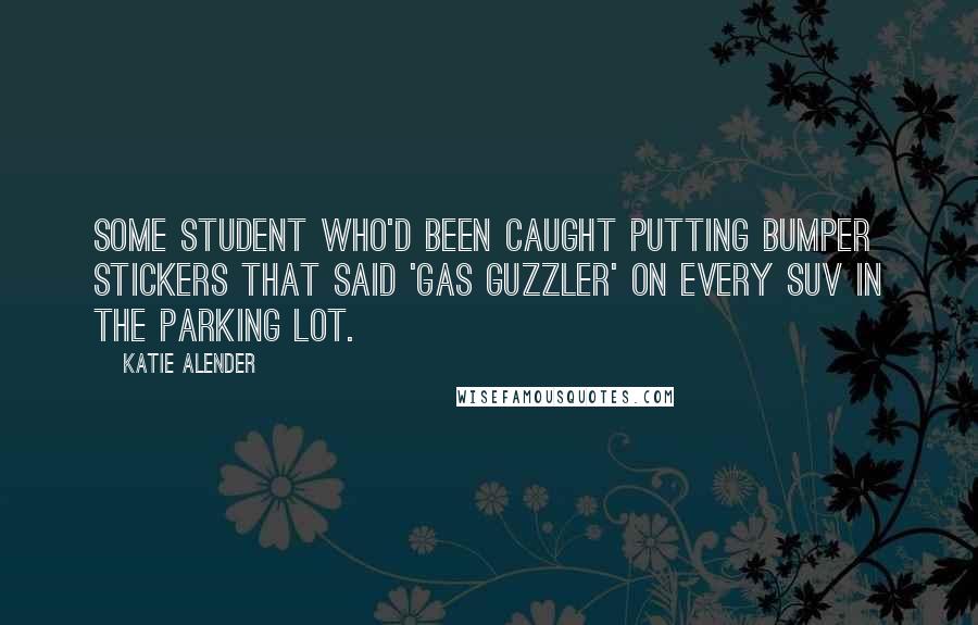 Katie Alender Quotes: some student who'd been caught putting bumper stickers that said 'Gas Guzzler' on every SUV in the parking lot.