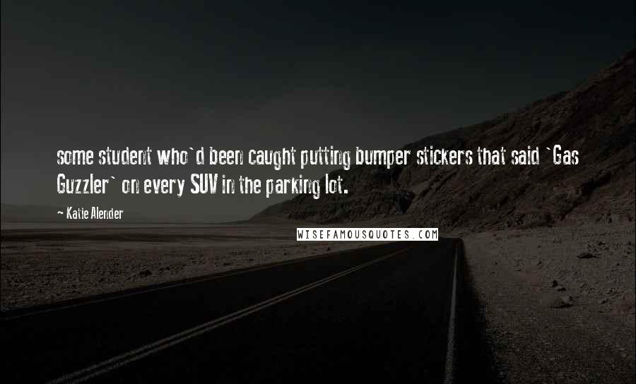 Katie Alender Quotes: some student who'd been caught putting bumper stickers that said 'Gas Guzzler' on every SUV in the parking lot.