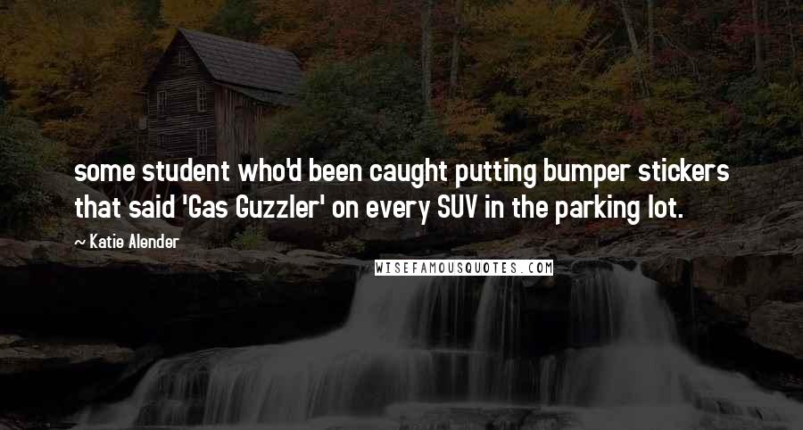 Katie Alender Quotes: some student who'd been caught putting bumper stickers that said 'Gas Guzzler' on every SUV in the parking lot.