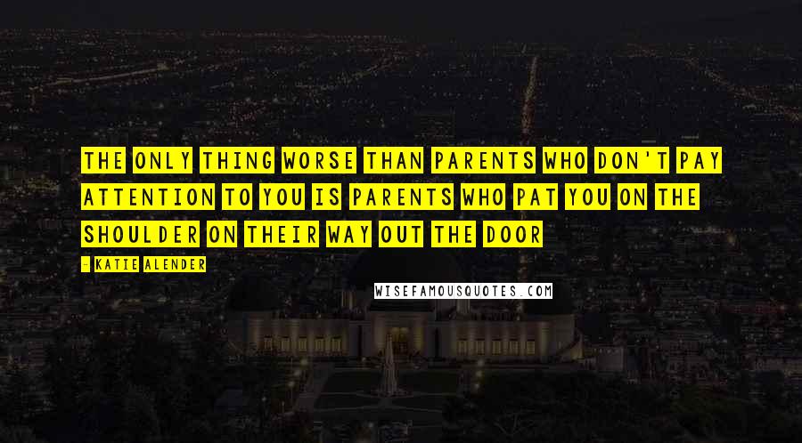 Katie Alender Quotes: The only thing worse than parents who don't pay attention to you is parents who pat you on the shoulder on their way out the door