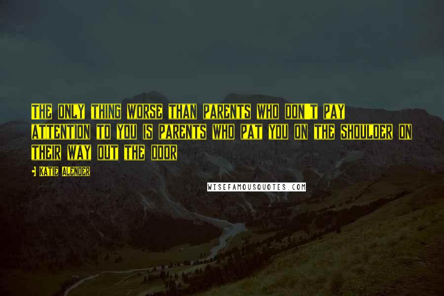 Katie Alender Quotes: The only thing worse than parents who don't pay attention to you is parents who pat you on the shoulder on their way out the door