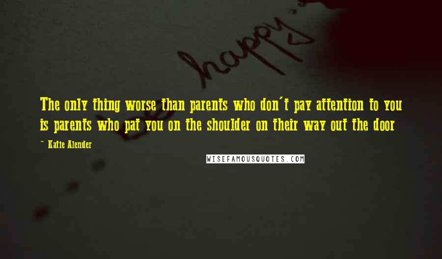 Katie Alender Quotes: The only thing worse than parents who don't pay attention to you is parents who pat you on the shoulder on their way out the door