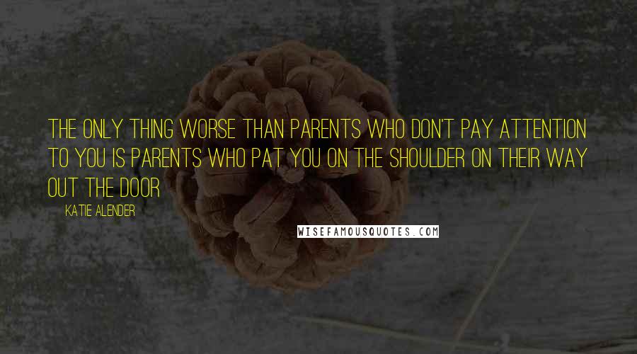 Katie Alender Quotes: The only thing worse than parents who don't pay attention to you is parents who pat you on the shoulder on their way out the door