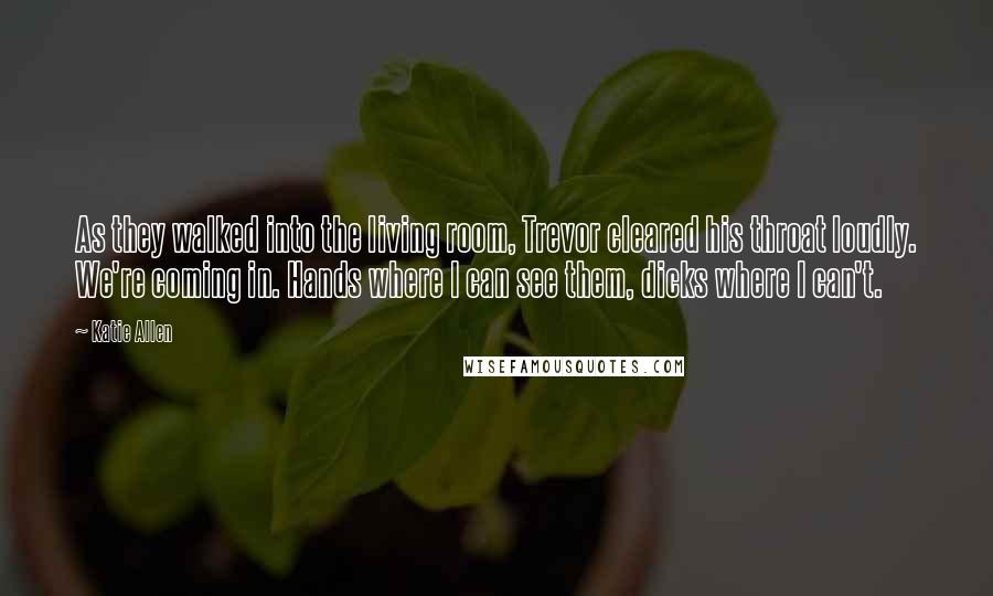 Katie Allen Quotes: As they walked into the living room, Trevor cleared his throat loudly. We're coming in. Hands where I can see them, dicks where I can't.