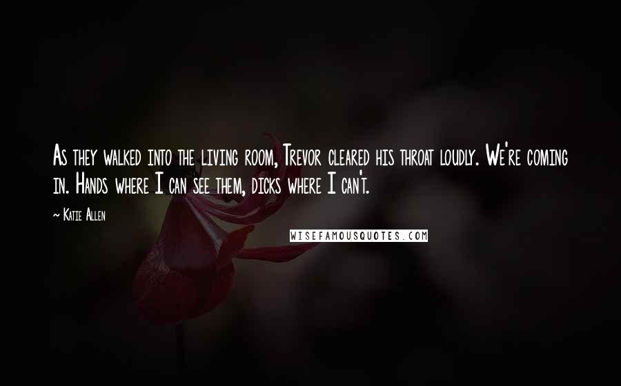 Katie Allen Quotes: As they walked into the living room, Trevor cleared his throat loudly. We're coming in. Hands where I can see them, dicks where I can't.