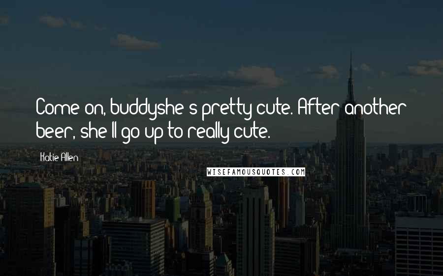 Katie Allen Quotes: Come on, buddyshe's pretty cute. After another beer, she'll go up to really cute.