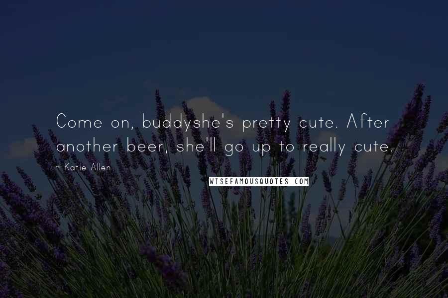 Katie Allen Quotes: Come on, buddyshe's pretty cute. After another beer, she'll go up to really cute.