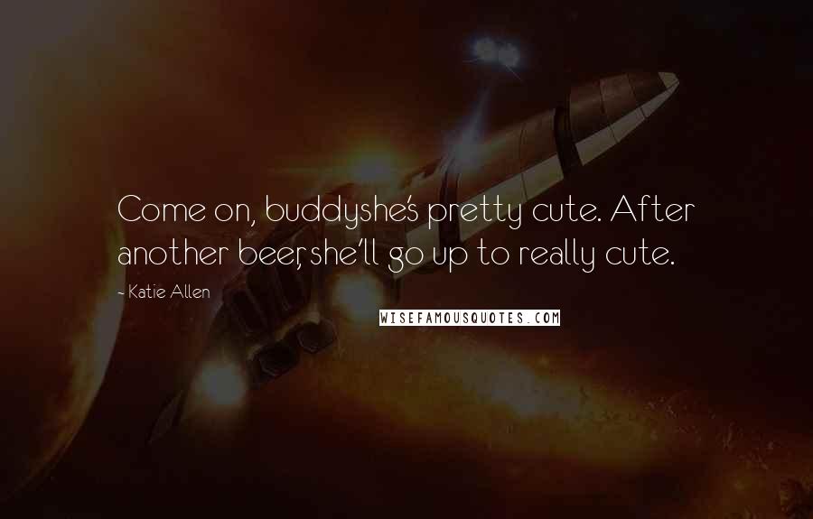 Katie Allen Quotes: Come on, buddyshe's pretty cute. After another beer, she'll go up to really cute.