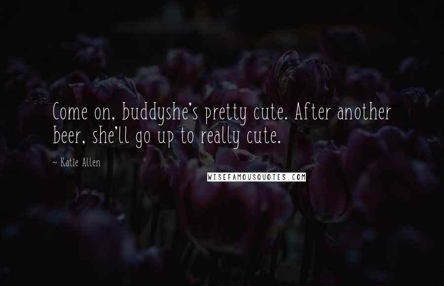 Katie Allen Quotes: Come on, buddyshe's pretty cute. After another beer, she'll go up to really cute.