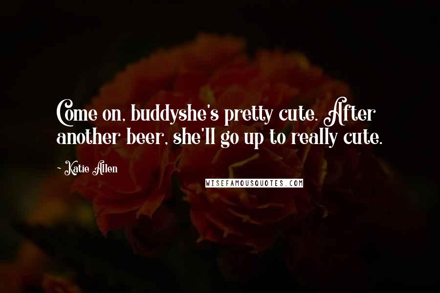 Katie Allen Quotes: Come on, buddyshe's pretty cute. After another beer, she'll go up to really cute.