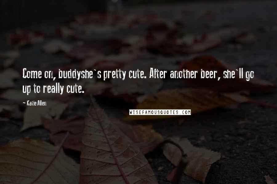 Katie Allen Quotes: Come on, buddyshe's pretty cute. After another beer, she'll go up to really cute.